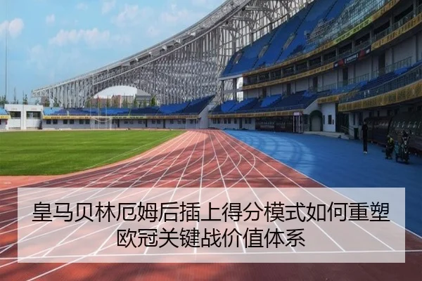 皇马贝林厄姆后插上得分模式如何重塑欧冠关键战价值体系