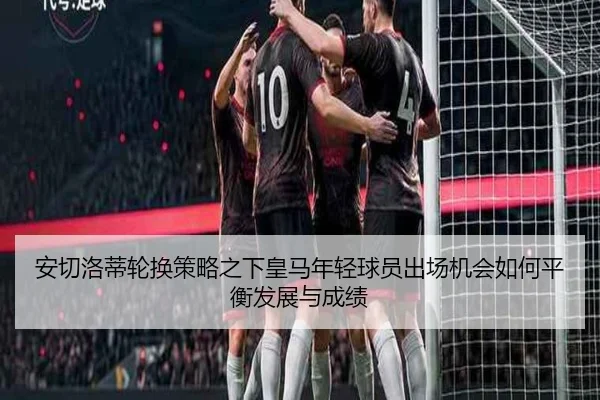 安切洛蒂轮换策略之下皇马年轻球员出场机会如何平衡发展与成绩