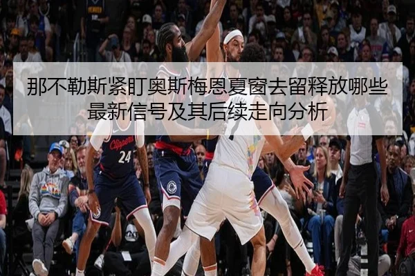 那不勒斯紧盯奥斯梅恩夏窗去留释放哪些最新信号及其后续走向分析