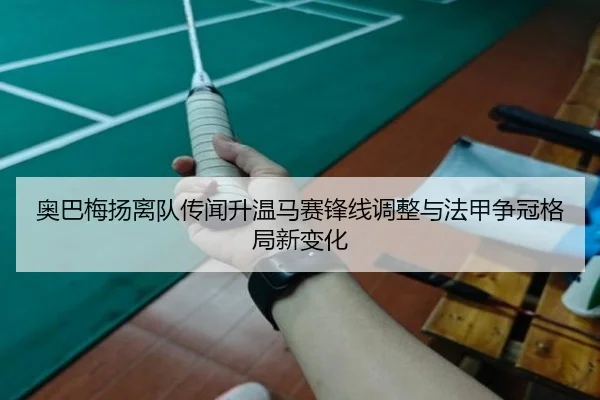 奥巴梅扬离队传闻升温马赛锋线调整与法甲争冠格局新变化