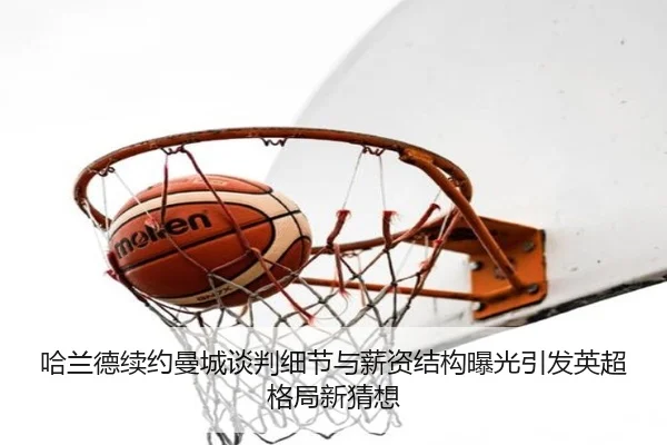 哈兰德续约曼城谈判细节与薪资结构曝光引发英超格局新猜想