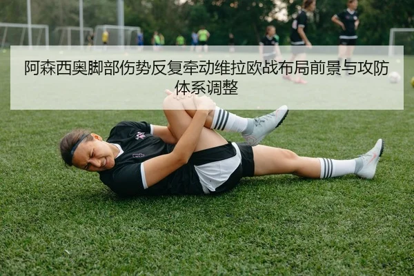 阿森西奥脚部伤势反复牵动维拉欧战布局前景与攻防体系调整