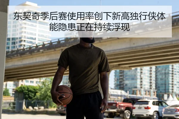 东契奇季后赛使用率创下新高独行侠体能隐患正在持续浮现