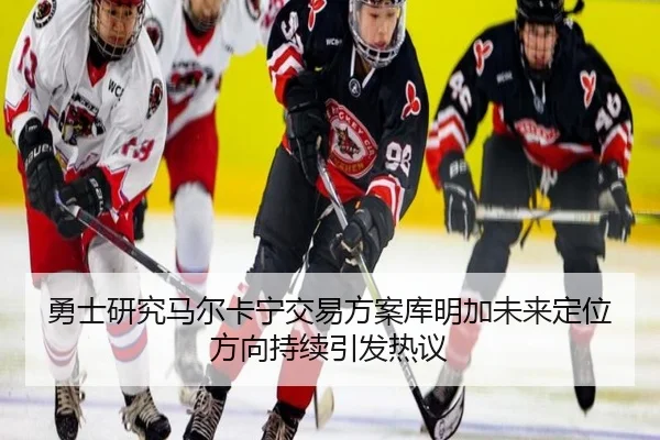 勇士研究马尔卡宁交易方案库明加未来定位方向持续引发热议