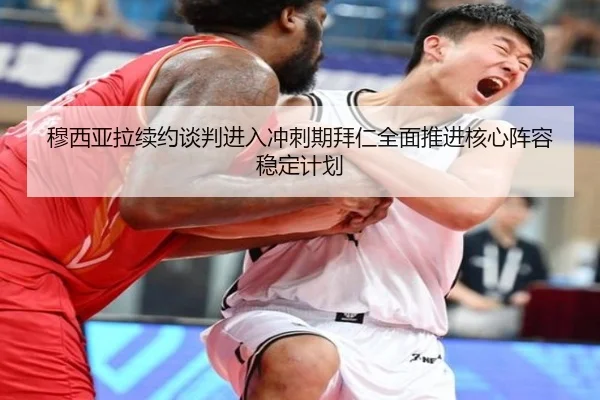穆西亚拉续约谈判进入冲刺期拜仁全面推进核心阵容稳定计划